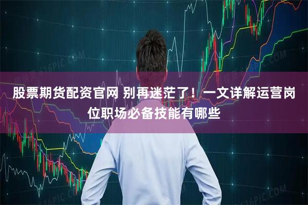 股票期货配资官网 别再迷茫了!一文详解运营岗位职场必备技能有哪些