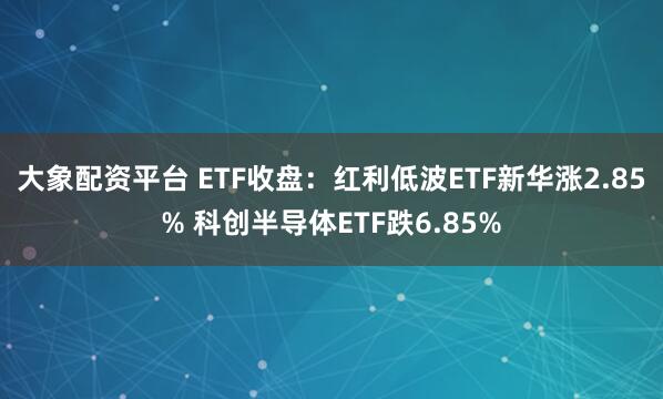 大象配资平台 ETF收盘：红利低波ETF新华涨2.85% 科创半导体ETF跌6.85%