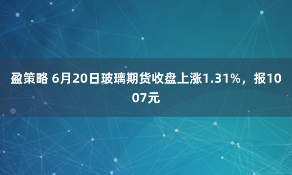 盈策略 6月20日玻璃期货收盘上涨1.31%，报1007元