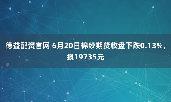 德益配资官网 6月20日棉纱期货收盘下跌0.13%，报19735元