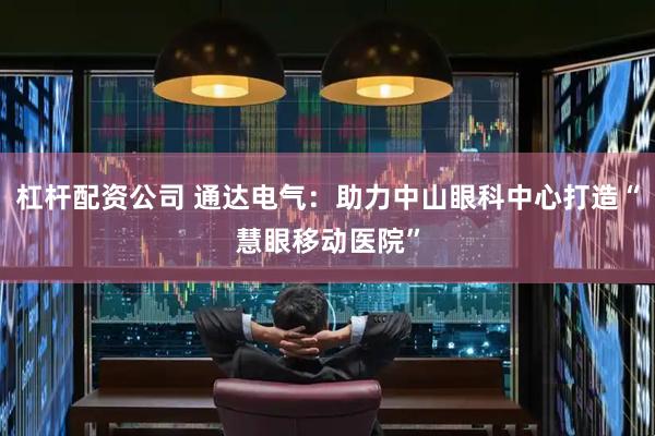 杠杆配资公司 通达电气：助力中山眼科中心打造“慧眼移动医院”