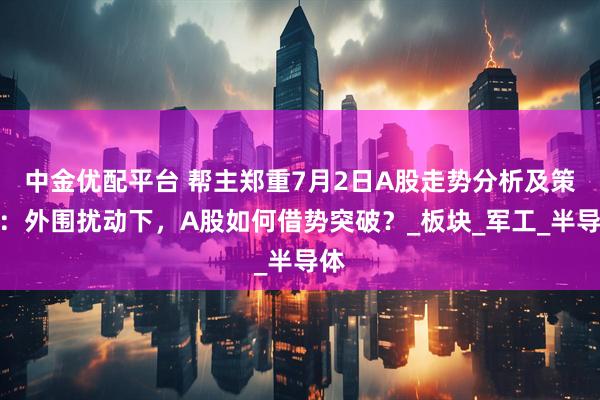 中金优配平台 帮主郑重7月2日A股走势分析及策略：外围扰动下，A股如何借势突破？_板块_军工_半导体