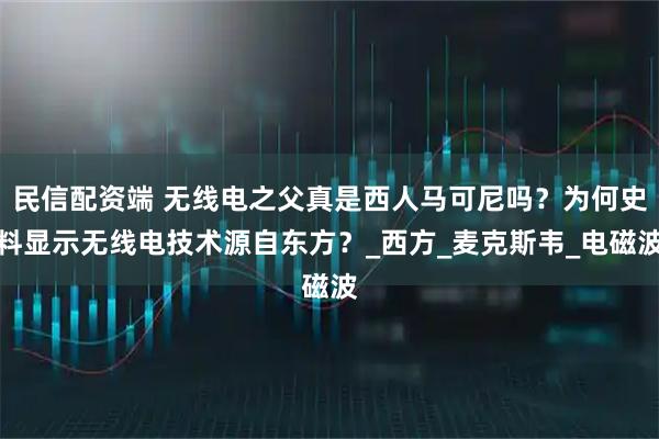 民信配资端 无线电之父真是西人马可尼吗？为何史料显示无线电技术源自东方？_西方_麦克斯韦_电磁波