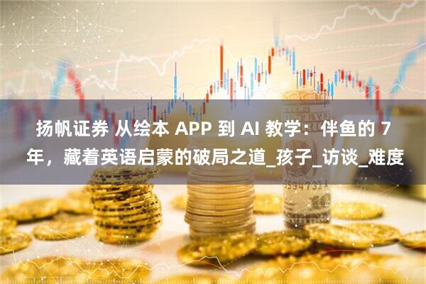 扬帆证券 从绘本 APP 到 AI 教学：伴鱼的 7 年，藏着英语启蒙的破局之道_孩子_访谈_难度
