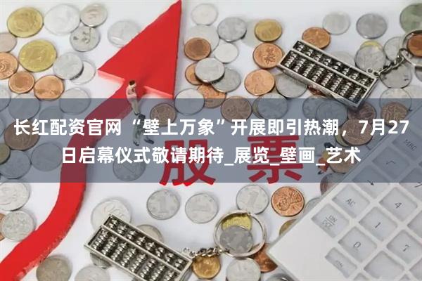 长红配资官网 “壁上万象”开展即引热潮，7月27日启幕仪式敬请期待_展览_壁画_艺术