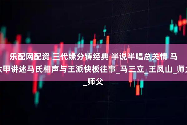 乐配网配资 三代缘分铸经典 半说半唱总关情 马六甲讲述马氏相声与王派快板往事_马三立_王凤山_师父