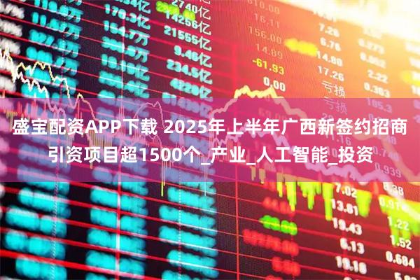 盛宝配资APP下载 2025年上半年广西新签约招商引资项目超1500个_产业_人工智能_投资