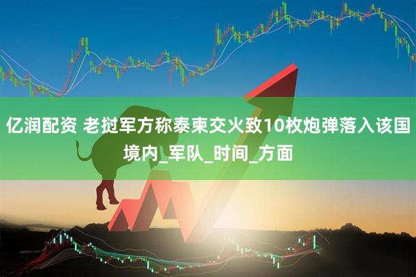 亿润配资 老挝军方称泰柬交火致10枚炮弹落入该国境内_军队_时间_方面