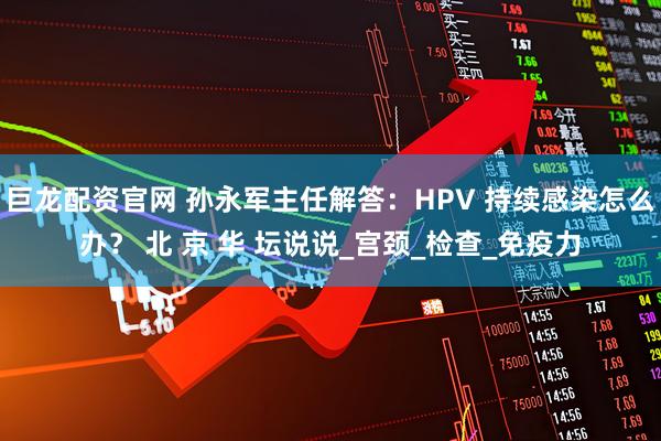 巨龙配资官网 孙永军主任解答：HPV 持续感染怎么办？ 北 京 华 坛说说_宫颈_检查_免疫力