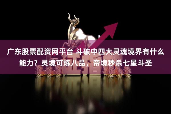 广东股票配资网平台 斗破中四大灵魂境界有什么能力？灵境可炼八品，帝境秒杀七星斗圣