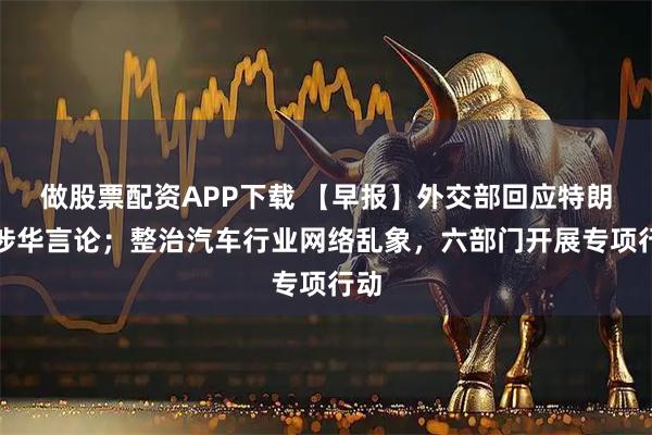 做股票配资APP下载 【早报】外交部回应特朗普涉华言论；整治汽车行业网络乱象，六部门开展专项行动