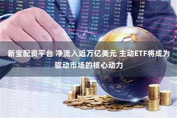 新宝配资平台 净流入近万亿美元 主动ETF将成为驱动市场的核心动力