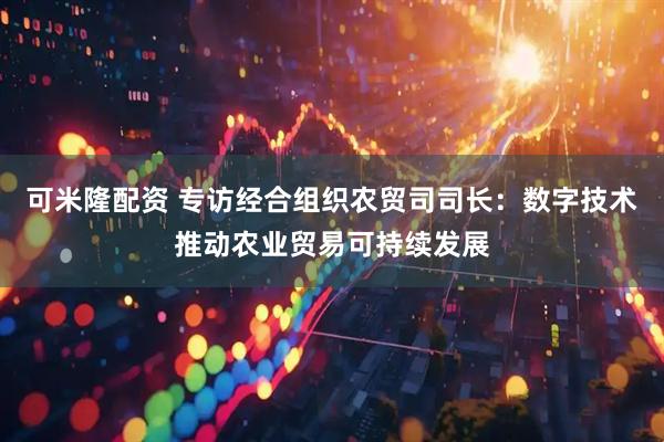 可米隆配资 专访经合组织农贸司司长：数字技术推动农业贸易可持续发展
