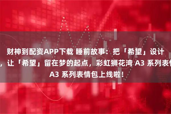财神到配资APP下载 睡前故事：把「希望」设计成「表情」，让「希望」留在梦的起点，彩虹狮花湾 A3 系列表情包上线啦！