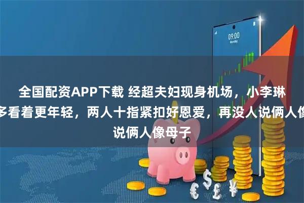 全国配资APP下载 经超夫妇现身机场，小李琳瘦好多看着更年轻，两人十指紧扣好恩爱，再没人说俩人像母子