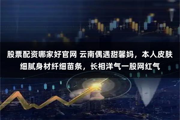 股票配资哪家好官网 云南偶遇甜馨妈，本人皮肤细腻身材纤细苗条，长相洋气一股网红气