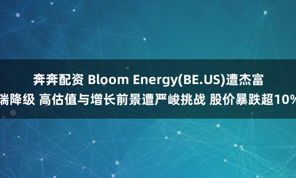 奔奔配资 Bloom Energy(BE.US)遭杰富瑞降级 高估值与增长前景遭严峻挑战 股价暴跌超10%