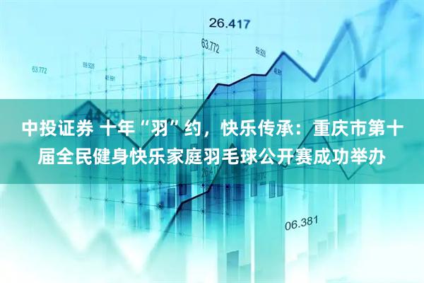 中投证券 十年“羽”约，快乐传承：重庆市第十届全民健身快乐家庭羽毛球公开赛成功举办