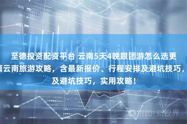 至德投资配资平台 云南5天4晚跟团游怎么选更划算？这篇云南旅游攻略，含最新报价、行程安排及避坑技巧，实用攻略！