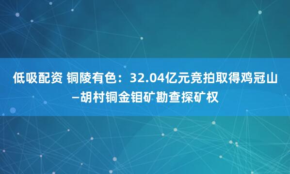 低吸配资 铜陵有色：32.04亿元竞拍取得鸡冠山—胡村铜金钼矿勘查探矿权