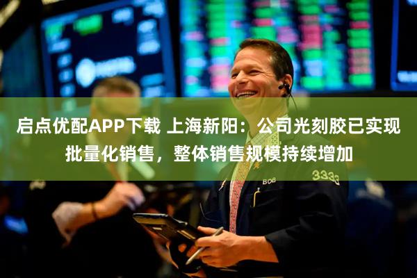 启点优配APP下载 上海新阳：公司光刻胶已实现批量化销售，整体销售规模持续增加
