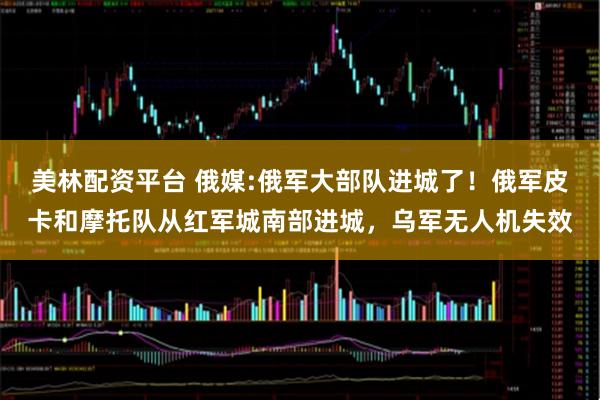 美林配资平台 俄媒:俄军大部队进城了！俄军皮卡和摩托队从红军城南部进城，乌军无人机失效