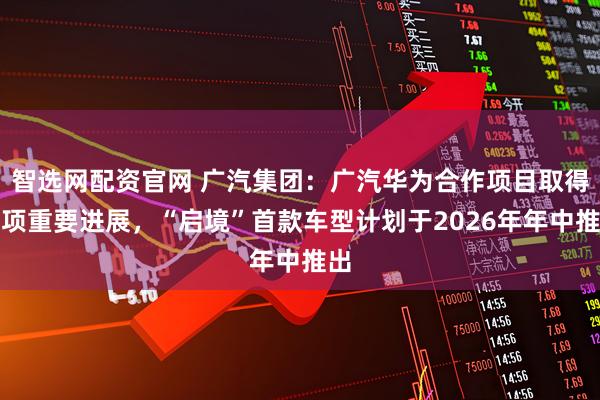 智选网配资官网 广汽集团：广汽华为合作项目取得多项重要进展，“启境”首款车型计划于2026年年中推出
