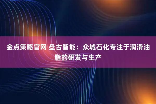 金点策略官网 盘古智能：众城石化专注于润滑油脂的研发与生产