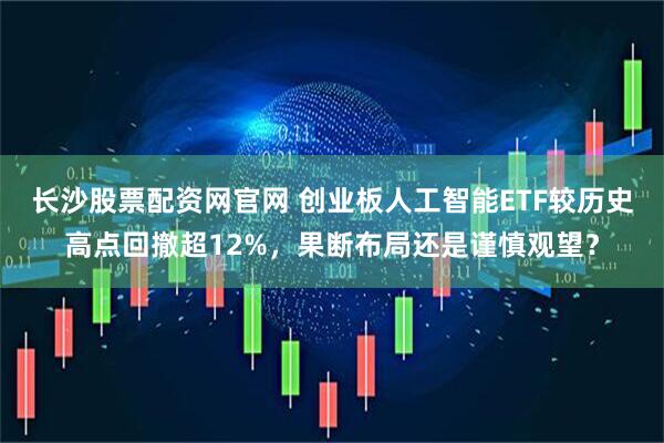长沙股票配资网官网 创业板人工智能ETF较历史高点回撤超12%，果断布局还是谨慎观望？