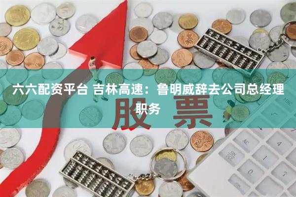 六六配资平台 吉林高速：鲁明威辞去公司总经理职务