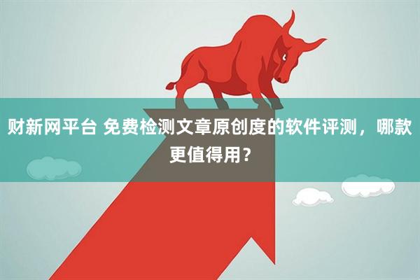 财新网平台 免费检测文章原创度的软件评测，哪款更值得用？