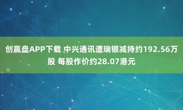 创赢盘APP下载 中兴通讯遭瑞银减持约192.56万股 每股作价约28.07港元