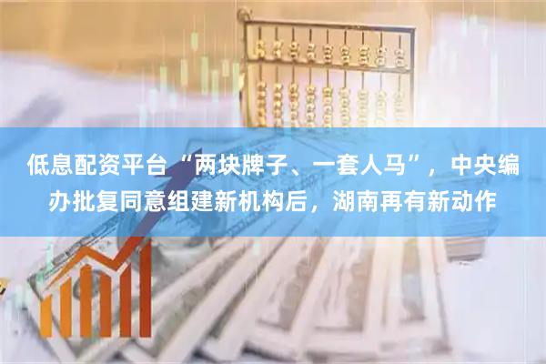 低息配资平台 “两块牌子、一套人马”，中央编办批复同意组建新机构后，湖南再有新动作