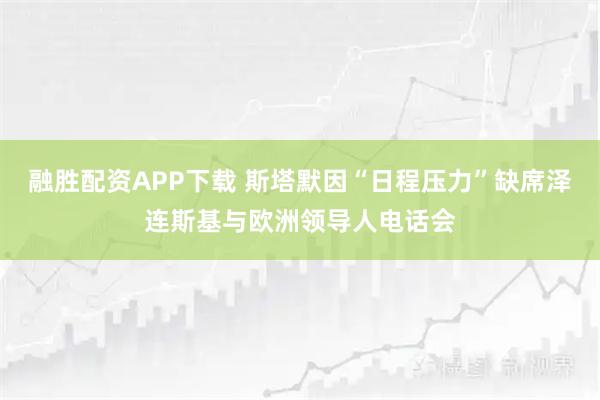 融胜配资APP下载 斯塔默因“日程压力”缺席泽连斯基与欧洲领导人电话会