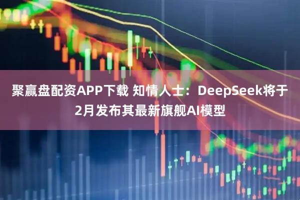 聚赢盘配资APP下载 知情人士：DeepSeek将于2月发布其最新旗舰AI模型