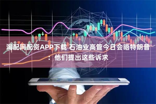 淘配网配资APP下载 石油业高管今日会晤特朗普：他们提出这些诉求
