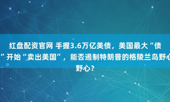 红盘配资官网 手握3.6万亿美债，美国最大“债主”开始“卖出美国”，能否遏制特朗普的格陵兰岛野心？