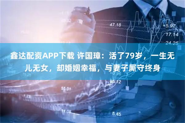 鑫达配资APP下载 许国璋：活了79岁，一生无儿无女，却婚姻幸福，与妻子厮守终身