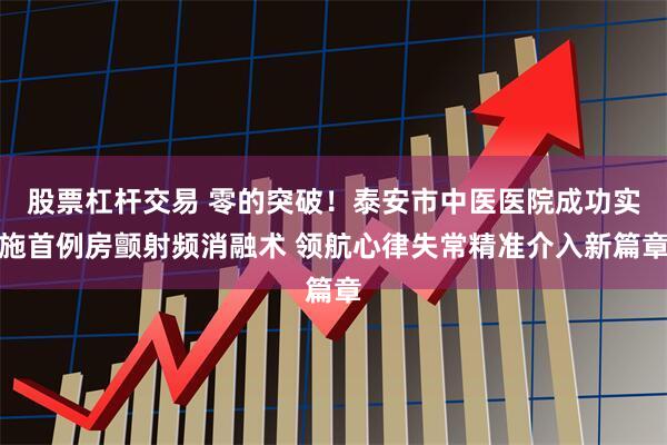 股票杠杆交易 零的突破！泰安市中医医院成功实施首例房颤射频消融术 领航心律失常精准介入新篇章