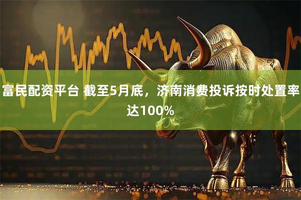 富民配资平台 截至5月底，济南消费投诉按时处置率达100%