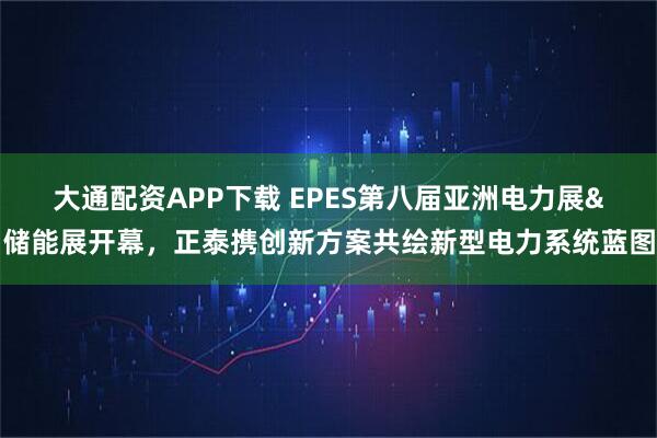 大通配资APP下载 EPES第八届亚洲电力展&储能展开幕，正泰携创新方案共绘新型电力系统蓝图