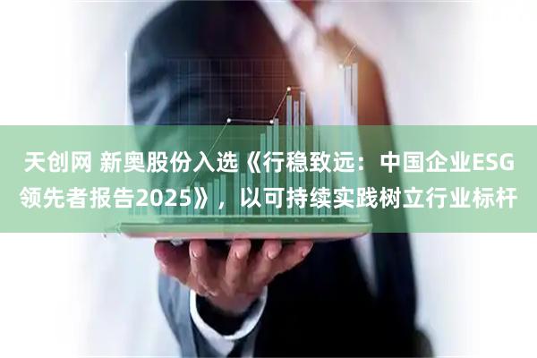天创网 新奥股份入选《行稳致远：中国企业ESG领先者报告2025》，以可持续实践树立行业标杆