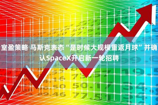 室盈策略 马斯克表态“是时候大规模重返月球”并确认SpaceX开启新一轮招聘