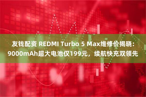 友钱配资 REDMI Turbo 5 Max维修价揭晓：9000mAh超大电池仅199元，续航快充双领先