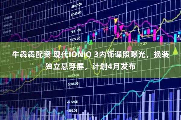 牛犇犇配资 现代IONIQ 3内饰谍照曝光，换装独立悬浮屏，计划4月发布