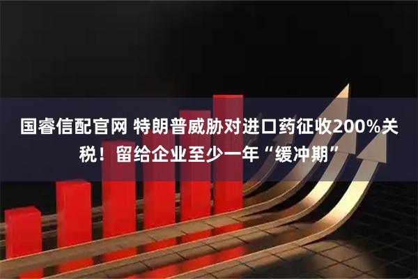 国睿信配官网 特朗普威胁对进口药征收200%关税！留给企业至少一年“缓冲期”