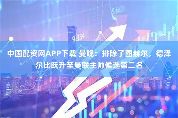 中国配资网APP下载 曼晚：排除了图赫尔，德泽尔比跃升至曼联主帅候选第二名