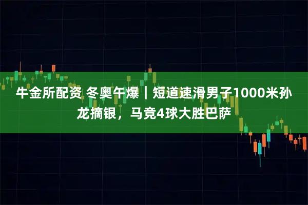 牛金所配资 冬奥午爆｜短道速滑男子1000米孙龙摘银，马竞4球大胜巴萨