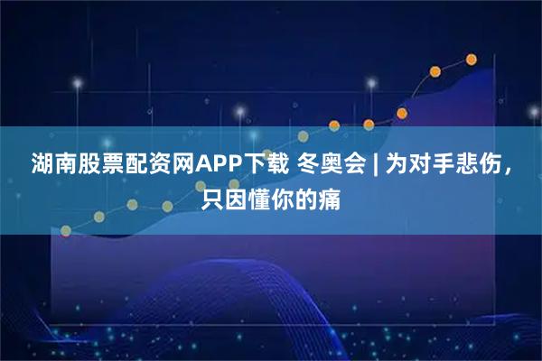 湖南股票配资网APP下载 冬奥会 | 为对手悲伤，只因懂你的痛