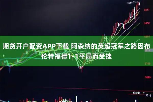 期货开户配资APP下载 阿森纳的英超冠军之路因布伦特福德1-1平局而受挫